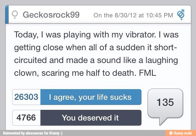 Geckosrock99 On the 8/30/12 at 10:45 PM
Today, I was playing with my vibrator. I was
getting close when all of a sudden it short-
circuited and made a sound like a laughing
clown, scaring me half to death. FML
PAK I agree, your life sucks
135