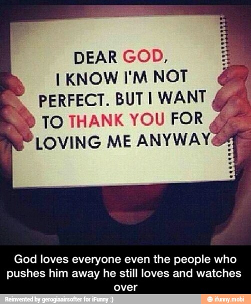 DEAR GOD,
I KNOW I'M NOT
© PERFECT. BUTI WANT
RED TO THANK YOU FOR
P LOVING ME ANYWAYé
God loves everyone even the people who
pushes him away he still loves and watches
over