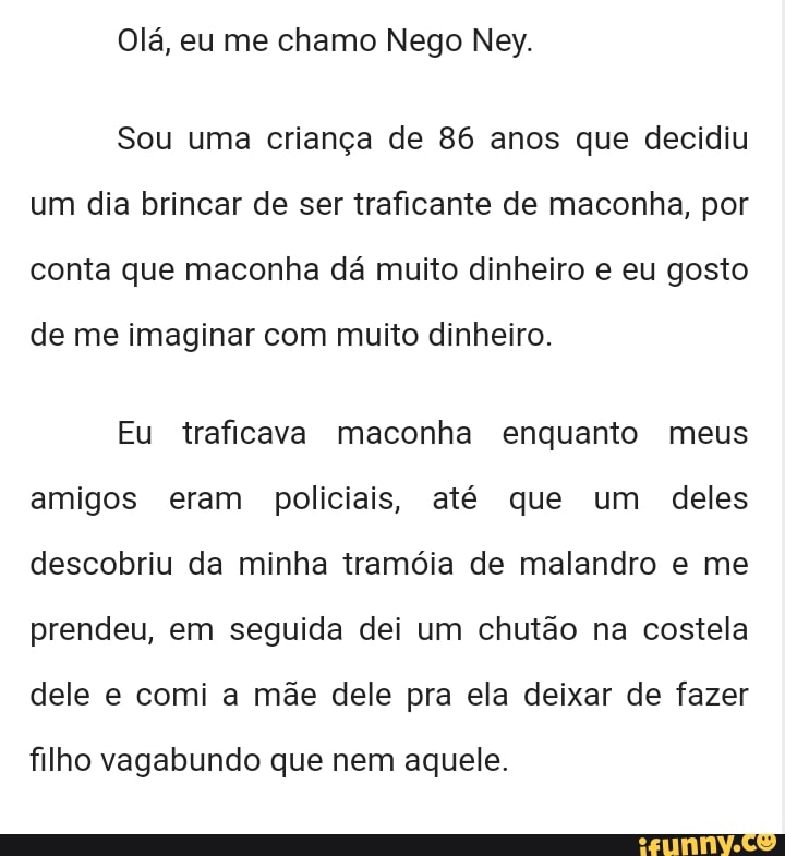 Olá, eu me chamo Nego Ney.
Sou uma criança de 86 anos que decidiu
um dia brincar de ser traficante de maconha, por
conta que maconha dá muito dinheiro e eu gosto
de me imaginar com muito dinheiro.
Eu traficava maconha enquanto meus
amigos eram policiais, até que um deles
descobriu da minha tramóia de malandro e me
prendeu, em seguida dei um chutão na costela
dele e comi a mãe dele pra ela deixar de fazer
filho vagabundo que nem aquele.