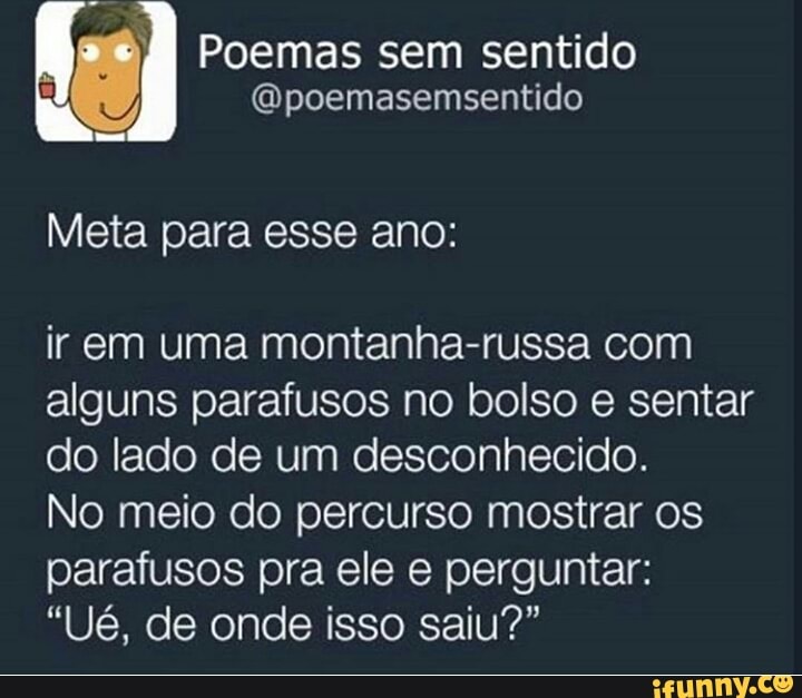 é Poemas sem sentido
@poemasemsentido
Meta para esse ano:
ir em uma montanha-russa com
alguns parafusos no bolso e sentar
do lado de um desconhecido.
No meio do percurso mostrar os
parafusos pra ele e perguntar: