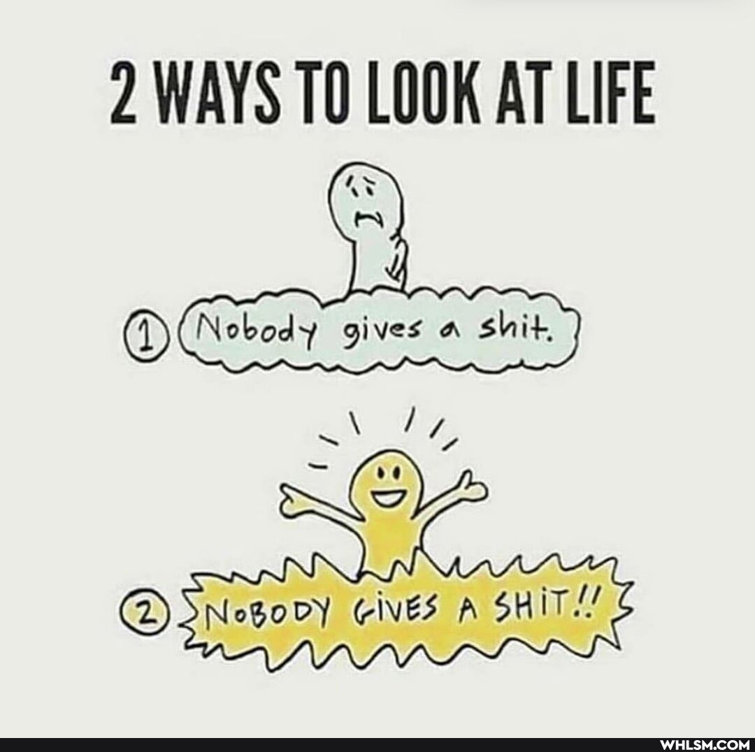 2 WAYS TO LOOK AT LIFE
Nobody gives shit.