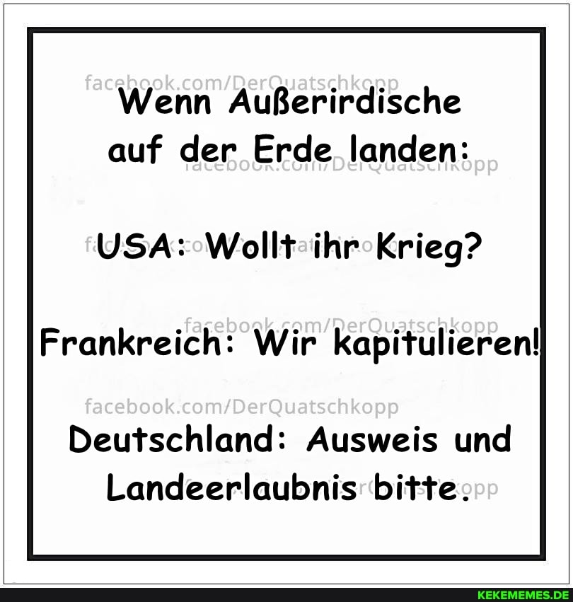 Wenn Außerirdische auf der Erde landen:
USA: Wollt ihr Krieg?
Frankreich: Wir kapitulieren!
facebook
Deutschland: Ausweis und
Landeerlaubnis bitte.