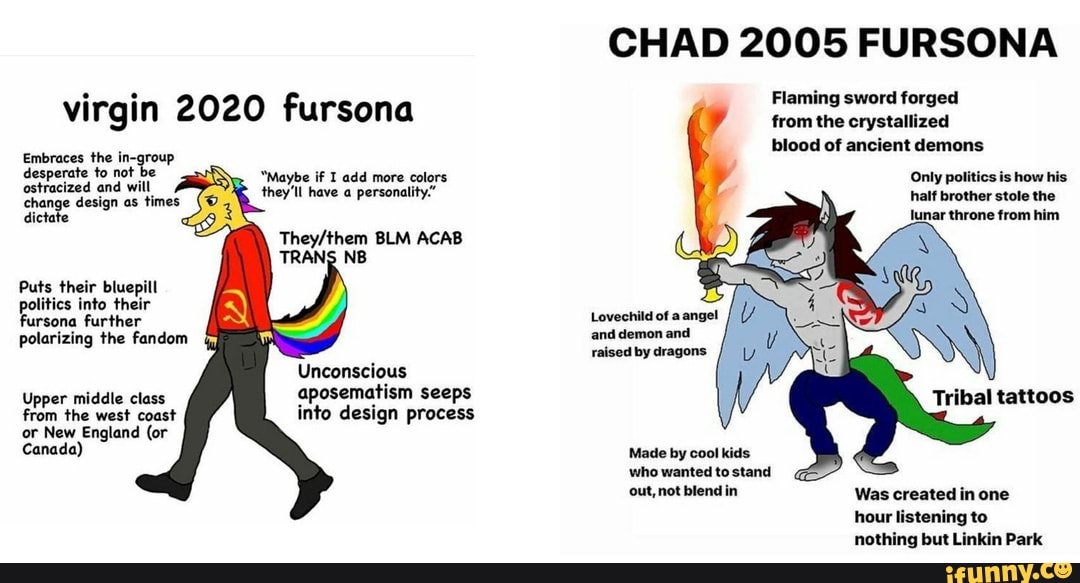 virgin 2020 fursona
Embraces desperate the to not be desperate to not be ostracized and will change design as times dictate
"Maybe if I add more colors they'll have a personality:"
them BLM ACAB
Puts their bluepill politics into their fursona further
polarizing the fandom
Unconscious aposematism seeps
Upper middle class from the west coast into design process
from the west coast or New England (or
Canada)
CHAD 2005 FURSONA
Flaming sword forged from the crystallized blood of ancient demons
Only politics is how his lf brother stole the lunar throne from him
Lovechild of a angel and demon and raised by dragons
Tribal tattoos
Made by cool kids who wanted to stand
out, not blend in Was created in one hour listening to nothing but Linkin Park
