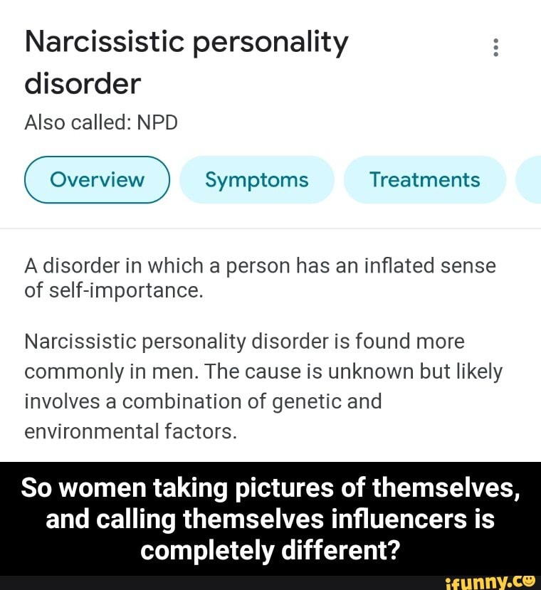 Narcissistic personality
disorder
Also called: NPD
Overview Symptoms Treatments
A disorder in which a person has an inflated sense of self-importance.
Narcissistic personality disorder is found more commonly in men. The cause is unknown but likely involves a combination of genetic and environmental factors.
So women taking pictures of themselves,
and calling themselves influencers is completely different? - So women taking pictures of themselves, and calling themselves influencers is completely different?