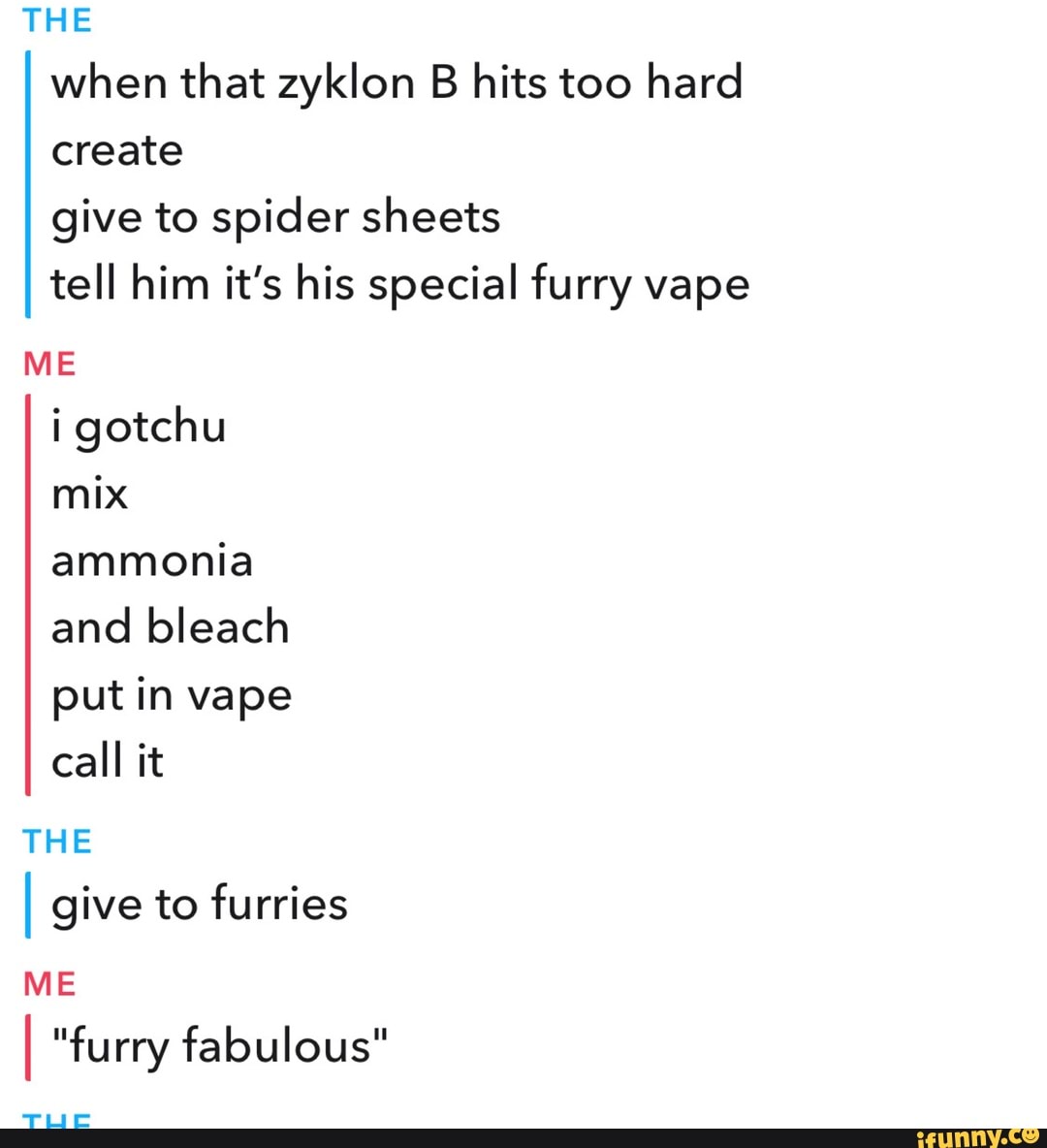 THE when that zyklon B hits too hard create give to spider sheets tell him it's his special furry vape
ME i gotchu mix ammonia and bleach put in vape call it
THE
I give to furries
ME
fe
I "furry fabulous"