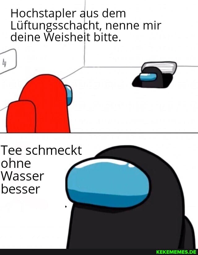 Hochstapler aus dem
Lüftungsschacht, nenne mir deine Weisheit bitte.
Tee schmeckt ohne
Wasser besser