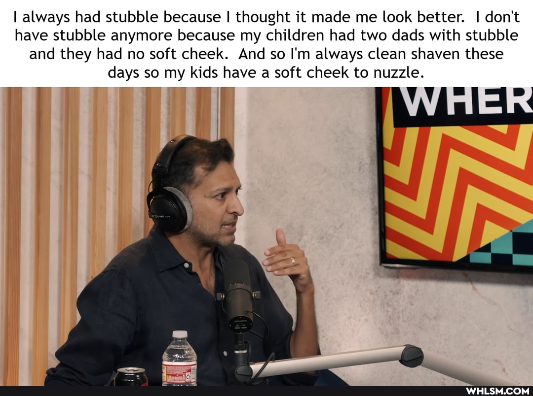 I always had stubble because I thought it made me look better. I don't have stubble anymore because my children had two dads with stubble and they had no soft cheek. And so I'm always clean shaven these days so my kids have a soft cheek to nuzzle.