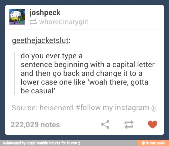 geethejacketslut:
do you ever type a
sentence beginning with a capital letter
and then go back and change it to a
lower case one like 'woah there, gotta
be casual'