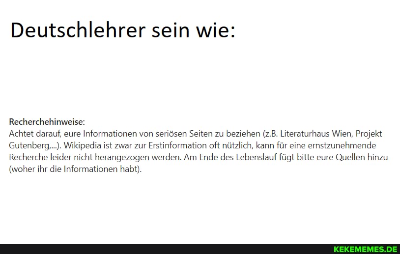 Deutschlehrer sein wie:
Recherchehinweise:
'Achtet darauf, eure Informationen von seriösen Seiten zu beziehen (z.B. Literaturhaus Wien, Projekt
Gutenberg....). Wikipedia ist zwar zur Erstinformation oft nützlich. kann für eine ernstzunehmende
Recherche leider nicht herangezogen werden. Am Ende des Lebenslauf fügt bitte eure Quellen hinzu
(woher ihr die Informationen habt).