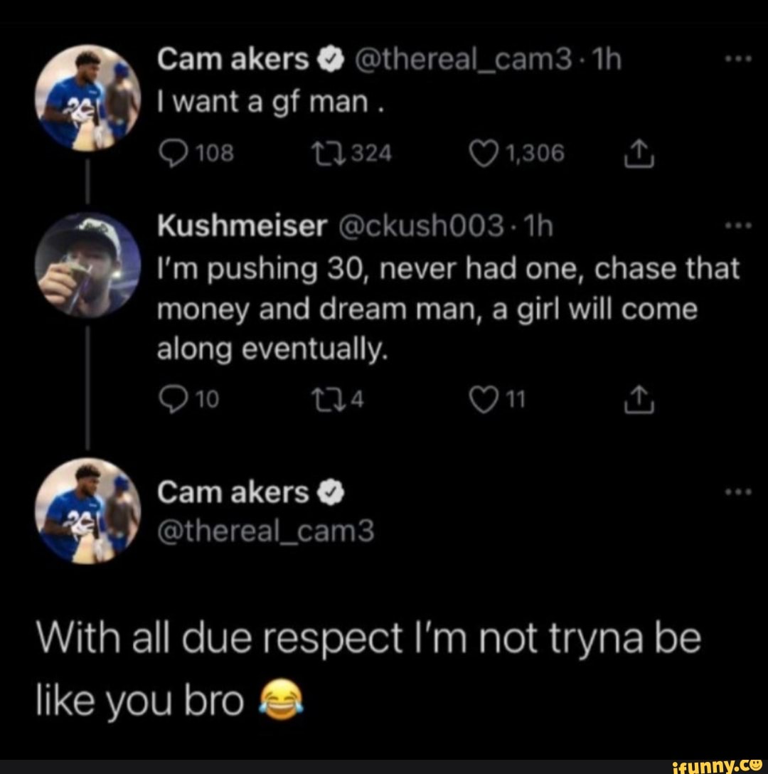 \ Cam akers @thereal_cams3 want a of man.
108 324 1,306 it;
Kushmeiser @ckush003: ih
I'm pushing 30, never had one, chase that money and dream man, a girl will come along eventually.
On
Cam akers
@thereal_cam3
With all clue respect I'm not tryna be like you bro