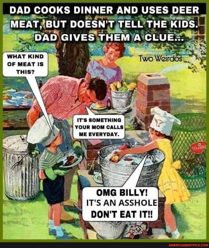 DAD COOKS DINNER AND USES DEER _
MEAT, BUT DOESN'T. TELL THE KIDS.
DAD GIVES THEM (CLUE=
WHAT KIND OF MEAT IS
IT'S SOMETHING
MOM CALLS
le
OMG BILLY!
IT'S AN ASSHOLE
DON'T EAT IT!!