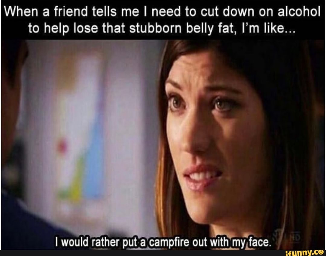 When a friend tells me I need to cut down on alcohol to help lose that stubborn belly fat, I'm like...
I would rather put campfire out with my face.