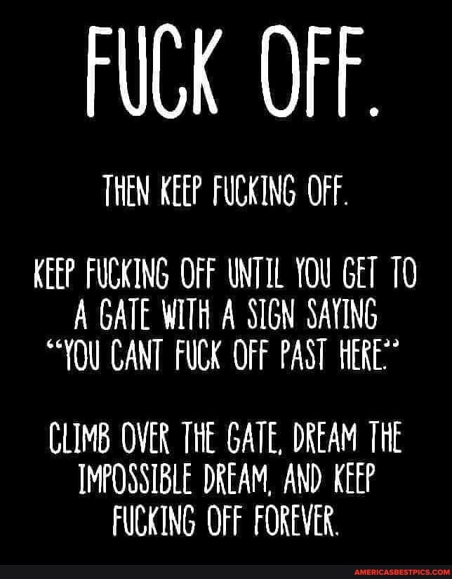 FUCK OFF.
THEN KEEP FUCKING OFF.
KEEP FUCKING OFF UNTIL YOU GET A GATE WITH A SIGN SAYING
"YOU CANT FUCK OFF PAST HERE?
CLIMB OVER THE GATE, DREAM THE IMPOSSIBLE DREAM, AND KEEP FUCKING OFF FOREVER.