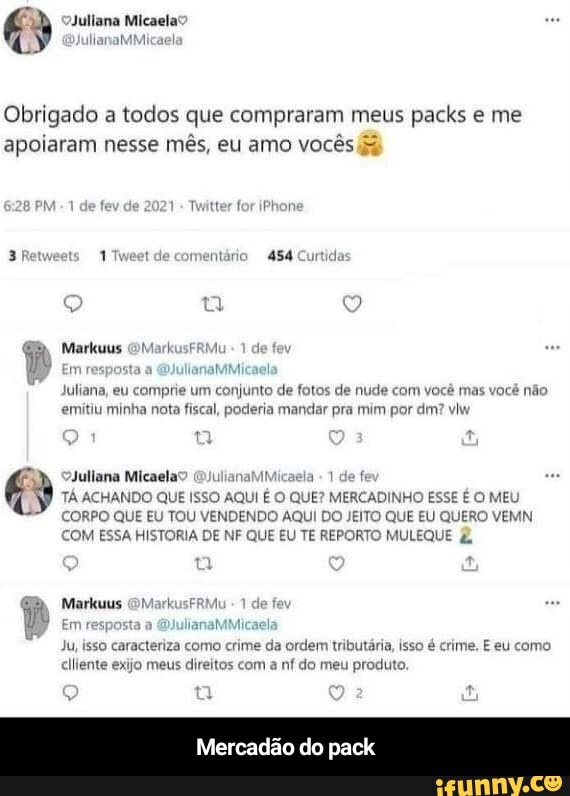 Obrigado a todos que compraram meus packs e me apoiaram nesse mês, eu amo vocês
do asa
Markuus FRMi
Em ysta
Juliana, eu comprie um conjunto de fotos de nude com você mas você não emitiu minha nota fiscal, poderia mandar pra mim por dm? viw
Juliana Micaela: ulianal mela 1 de def
TÁ ACHANDO QUE ISSO AQUI É O QUE? MERCADINHO ESSE É O MEU CORPO QUE EU TOU VENDENDO AQUI DO JEITO QUE EU QUERO VEMN COM ESSA HISTORIA DE NF QUE EU TE REPORTO MULE
Markuus OMarkusFRM
Em resposta GJulianaMMi
Ju, isso caracteriza como crime da ordem tributária, isso é crime. eu como clliente exijo meus direitos com a nf do meu produto.
Mercadão do pack
ne. E eu como - Mercadão do pack