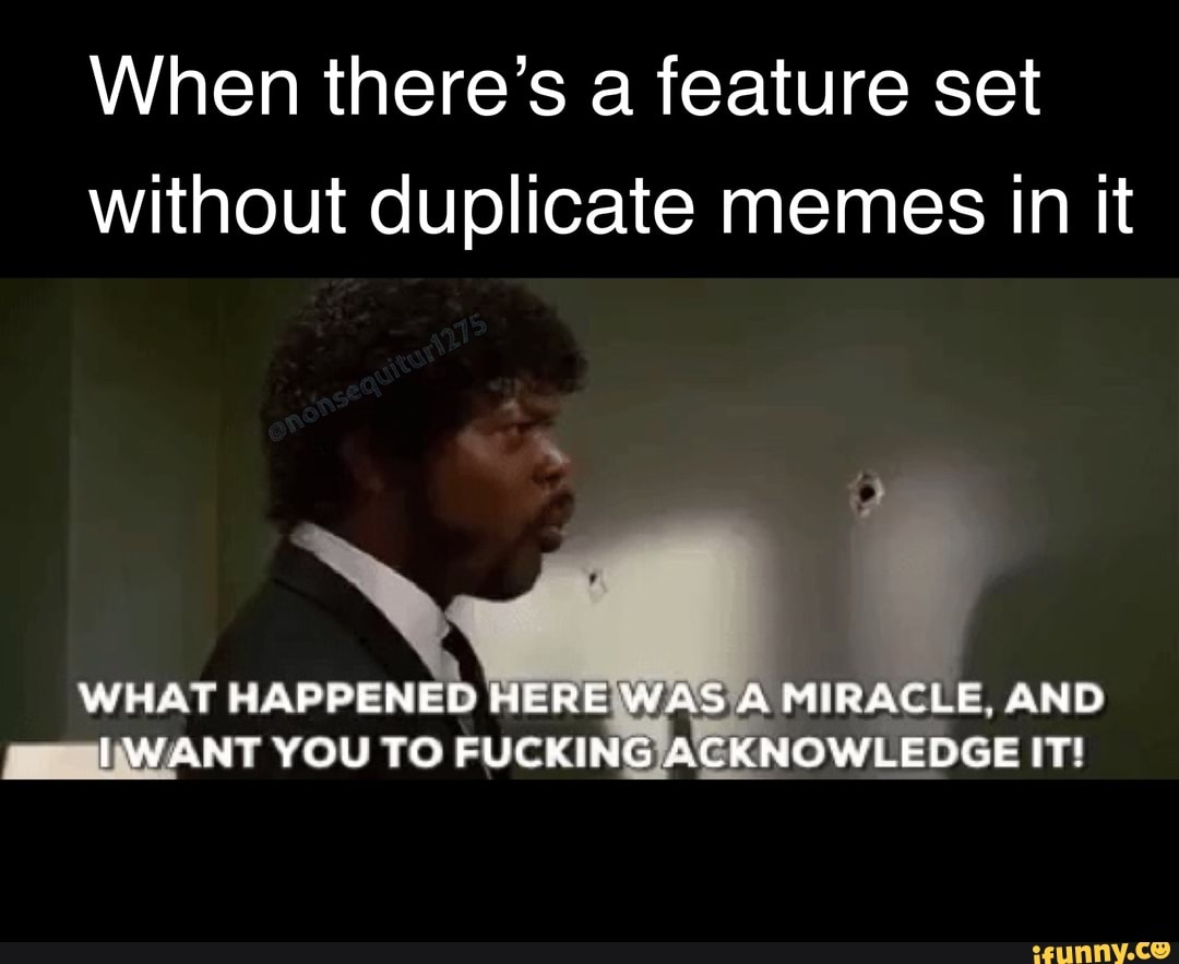 When there's a feature set without duplicate memes in it
WHAT HAPPENED HERE WAS A MIRACLE AND IWANT YOU TO FUCKING ACKNOWLEDGE IT!