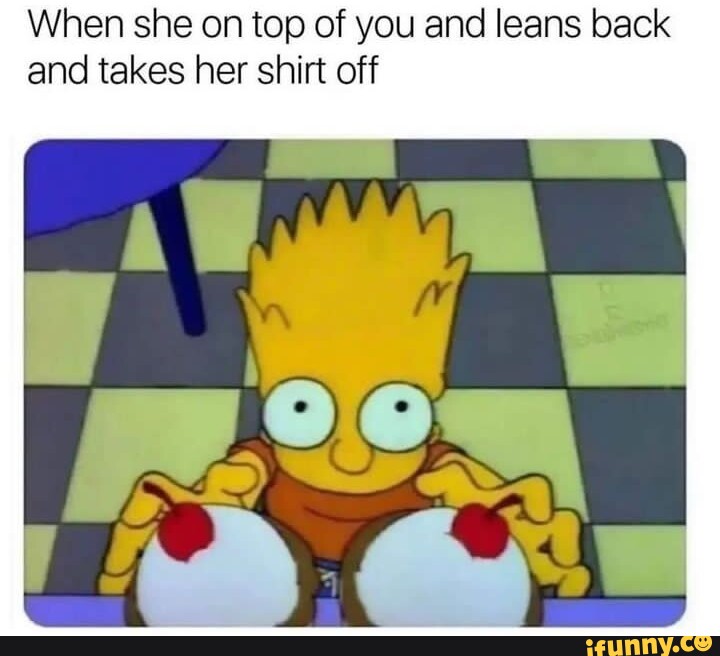 When she on top of you and leans back and takes her shirt off iFunny