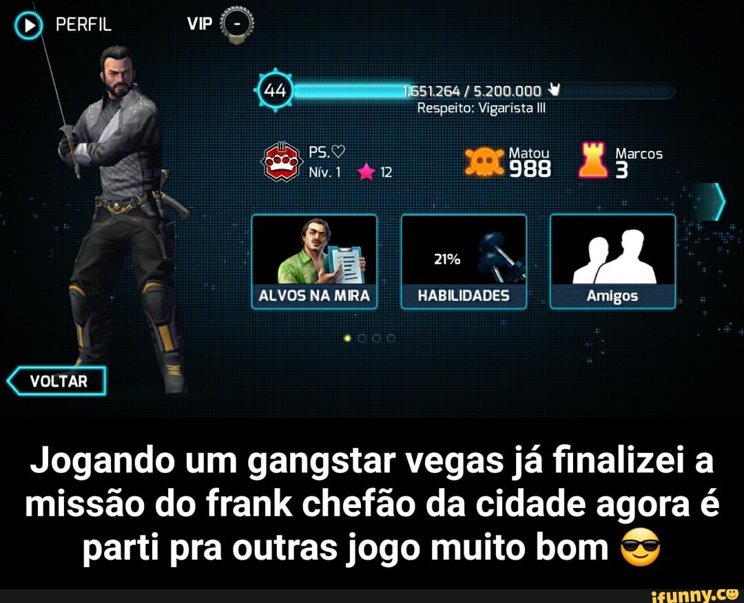 PERFL VIP
Respeito: Vigarista
Marcos
988
2%
ALVOS NA MIRA HABILIDADES I I Amigos
VOLTAR
Jogando um gangstar vegas já finalizei a missão do frank chefão da cidade agora é parti pra outras jogo muito bom - Jogando um gangstar vegas já finalizei a missão do frank chefão da cidade agora é parti pra outras jogo muito bom 😎