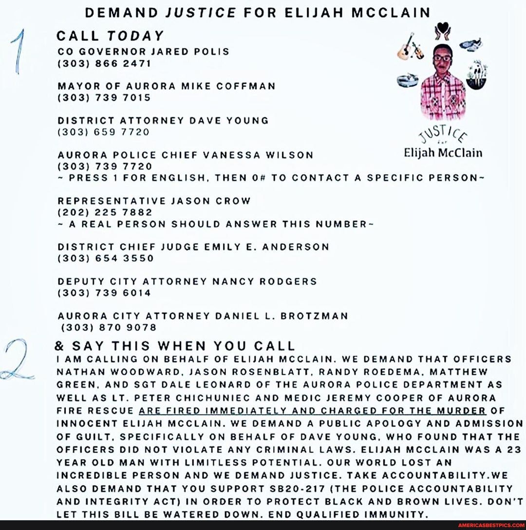 DEMAND JUSTICE FOR ELIJAH MCCLAIN
CALL TODAY CO GOVERNOR JARED POLIS
(303) 866 2471
MAYOR OF AURORA MIKE COFFMAN
(303) 739 7015
DISTRICT ATTORNEY DAVE YOUNG
303) 659 7720
ASI GS AURORA POLICE CHIEF VANESSA WILSON Elijah McClain
(303) 739 7720
~ PRESS 1 FOR ENGLISH, THEN TO CONTACT A SPECIFIC PERSON~
REPRESENTATIVE JASON CROW
(202) 225 7882
~ A REAL PERSON SHOULD ANSWER THIS NUMBER-
DISTRICT CHIEF JUDGE EMILY E. ANDERSON
(303) 654 3550
DEPUTY CITY ATTORNEY NANCY RODGERS
(303) 739 6014
AURORA CITY ATTORNEY DANIEL L. BROTZMAN
(303) 870 9078
& SAY THIS WHEN YOU CALL
AM CALLING ON BEHALF OF ELIJAH MCCLAIN. WE DEMAND THAT OFFICERS NATHAN WOODWARD, JASON ROSENBLATT, RANDY ROEDEMA, MATTHEW GREEN, AND SGT DALE LEONARD OF THE AURORA POLICE DEPARTMENT AS WELL AS LT. PETER CHICHUNIEC AND MEDIC JEREMY COOPER OF AURORA FIRE RESCUE ARE FIRED IMMEDIATELY AND CHARGED FOR THE MURDER OF INNOCENT ELIJAH MCCLAIN. WE DEMAND A PUBLIC APOLOGY AND ADMISSION OF GUILT, SPECIFICALLY ON BEHALF OF DAVE YOUNG, WHO FOUND THAT THE OFFICERS DID NOT VIOLATE ANY CRIMINAL LAWS. ELISAH MCCLAIN WAS A 23
YEAR OLD MAN WITH LIMITLESS POTENTIAL. OUR WORLD LOST AN INCREDIBLE PERSON AND WE DEMAND JUSTICE. TAKE ACCOUNTABILITY.WE ALSO DEMAND THAT YOU SUPPORT SB20-217 (THE POLICE ACCOUNTABILITY AND INTEGRITY ACT) IN ORDER TO PROTECT BLACK AND BROWN LIVES. DON'T