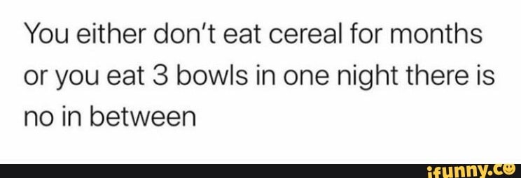 You either don't eat cereal for months or you eat 3 bowls in one night there is no in between