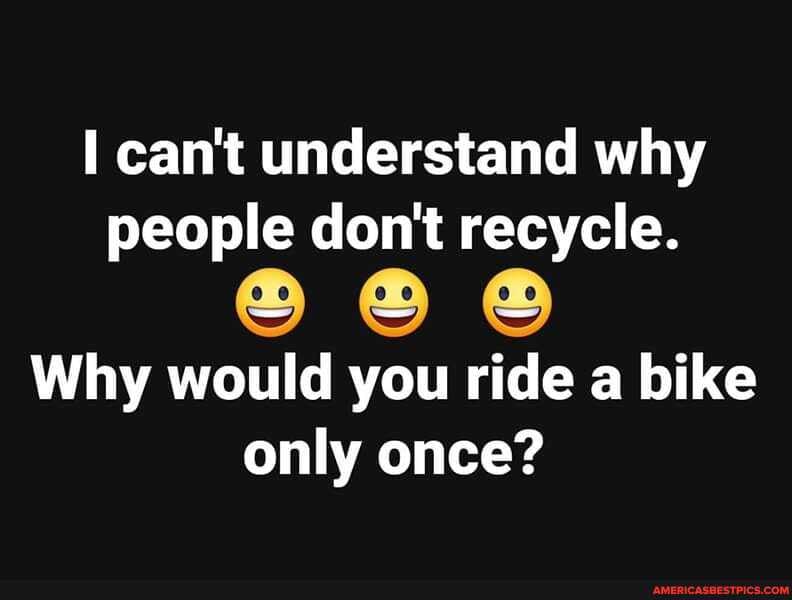 can't understand why people don't recycle.
Why would you ride a bike only once?