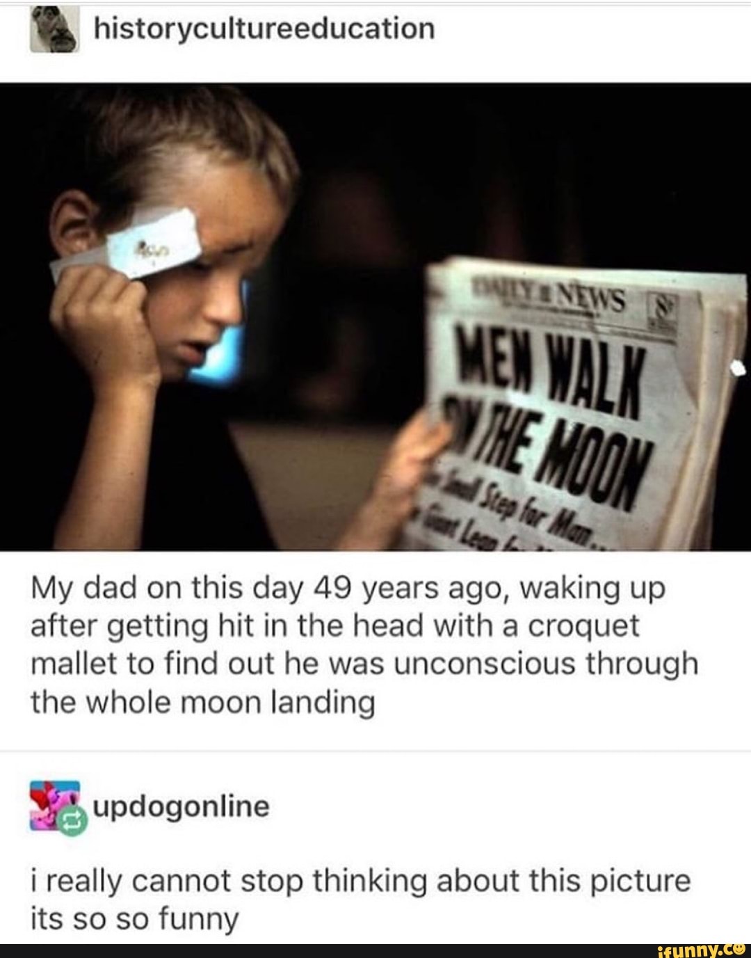 IN historycultureeducation
My dad on this day 49 years ago, waking up
after getting hit in the head with a croquet
mallet to find out he was unconscious through
the whole moon landing
$5, updogonline
¡ really cannot stop thinking about this picture
its so so funny