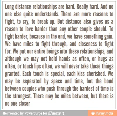 I Long distance relationships are hard. Really hard. And no
one else quite understands. There are more reasons to
fight, to cry, to break up. But distance also gives us a
reason to love harder than any other couple should. To
fight harder, because in the end, we have something gain.
We have miles to fight through, and closeness to fight
I for. We put our entire beings into these relationships, and
I although we may not hold hands as often, or hugs as
often, or touch lips often, we will never take those things
I granted. Each touch is special, each kiss cherished. We
I
may be seperated by space and time, but the bond
I
between couples who push through the hardest of time is
I
the strongest. There may be miles between, but there is
I no one closer