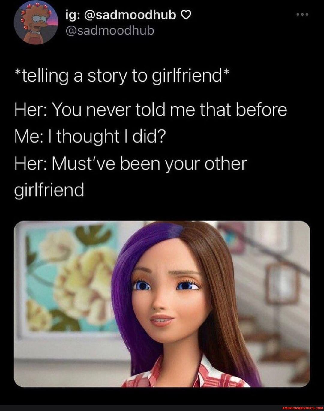 *telling a story to girlfriend*
Her: You never told me that before
Me: I thought I did?
Her: Must've been your other girlfriend