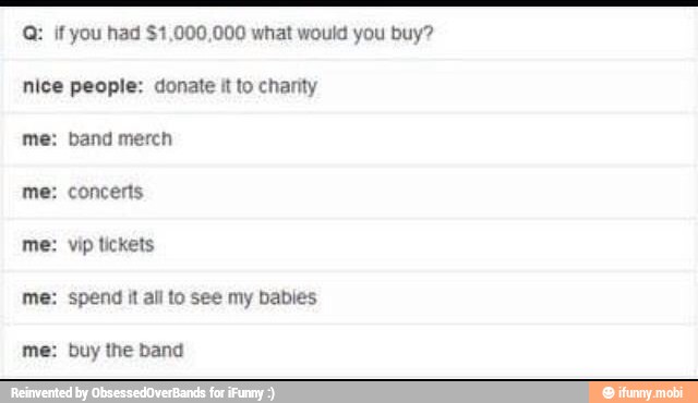 Q: if you had $1,000,000 what would you buy?
nice people: donate
it
to charity
me: band merch
me: concerts
me: vip tickets
me: spend it all to see my babies
me: buy the band