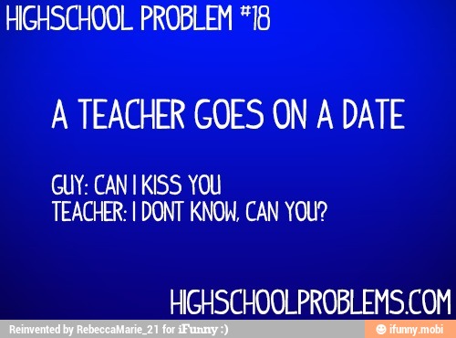 HIGHSCHOOL PROBLEM *18
A TEACHER GOES ON A DATE
GUY: CANT KISS YOU
TEACHER: I DONT KNOW, CAN YOU?
HIGHSCHOOLPROBLEMS.COM