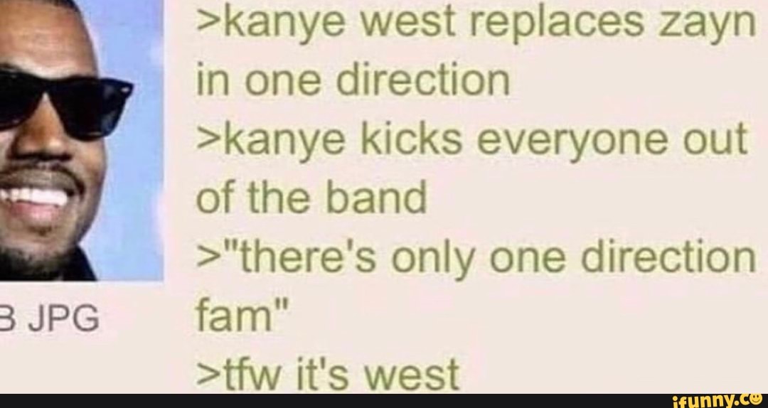 >kanye west replaces zayn in one direction
>kanye kicks everyone out of the band
>"there's only one direction
JPG
fan
>tfw it's west