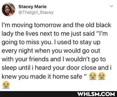 Marie
I'm moving tomorrow and the old black lady the lives next to me just said "I'm going to miss you. I used to stay up every night when you would go out with your friends and I wouldn't go to sleep until i heard your door close andi
knew you made it home safe
as