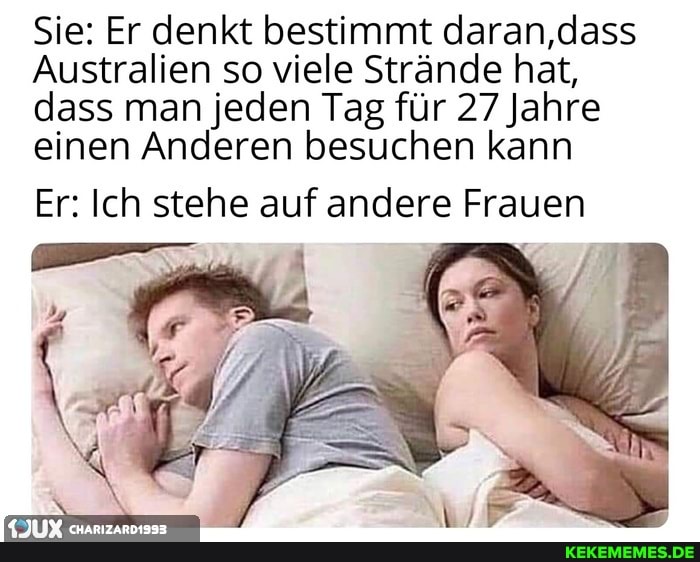 Sie: Er denkt bestimmt daran,dass
Australien so viele Strände hat,
dass man einen jeden Anderen Tag für 27 Jahre einen Anderen besuchen kann
Er: Ich stehe auf andere Frauen