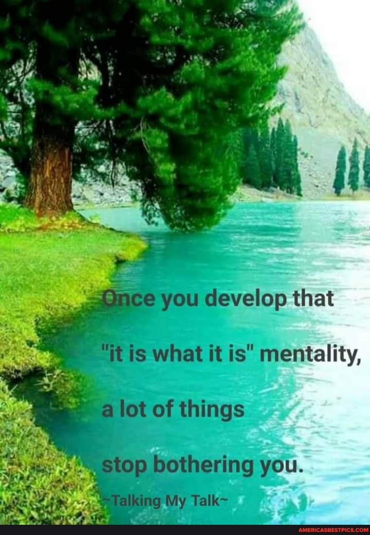develop that what it is* mentality, of things
bothering you.
ig My Talk~