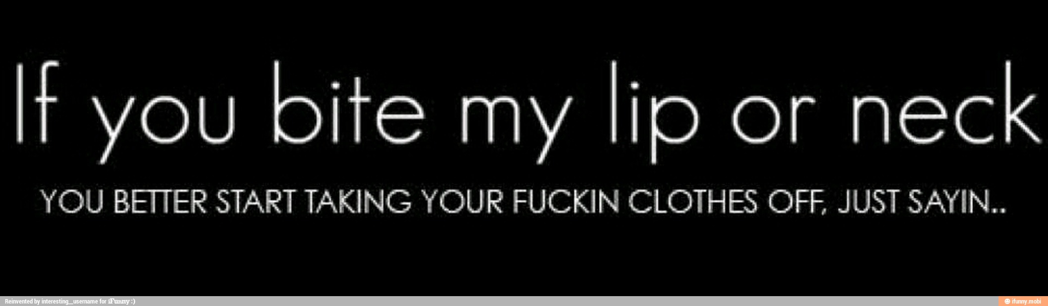 It you
bite my
lio or
neck
YOU BETTER START TAKING YOUR FUCKIN CLOTHES OFF, JUST SAYIN..