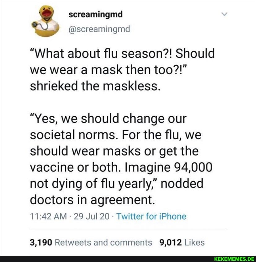 @screamingmd
"What about flu season?! Should we wear a mask then too?!" shrieked the maskless.
"Yes, we should change our societal norms. For the flu, we should wear masks or get the vaccine or both. Imagine 94,000 not dying of flu yearly," nodded doctors in agreement.
AM 29 Jul 20 Twitter for iPhone