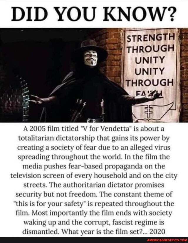 DID YOU KNOW?
STRENGTH
THROUGH
UNITY
UNITY
THROUGH
A 2005 film titled "V for Vendetta" is about a totalitarian dictatorship that gains its power by creating a society of fear due to an alleged virus spreading throughout the world. In the film the
media pushes fear based propaganda on the
television screen of every household and on the city streets. The authoritarian dictator promises security but not freedom. The constant theme of
"this is for your safety" is repeated throughout the film. Most importantly the film ends with society waking up and the corr upt, I fi t regime is