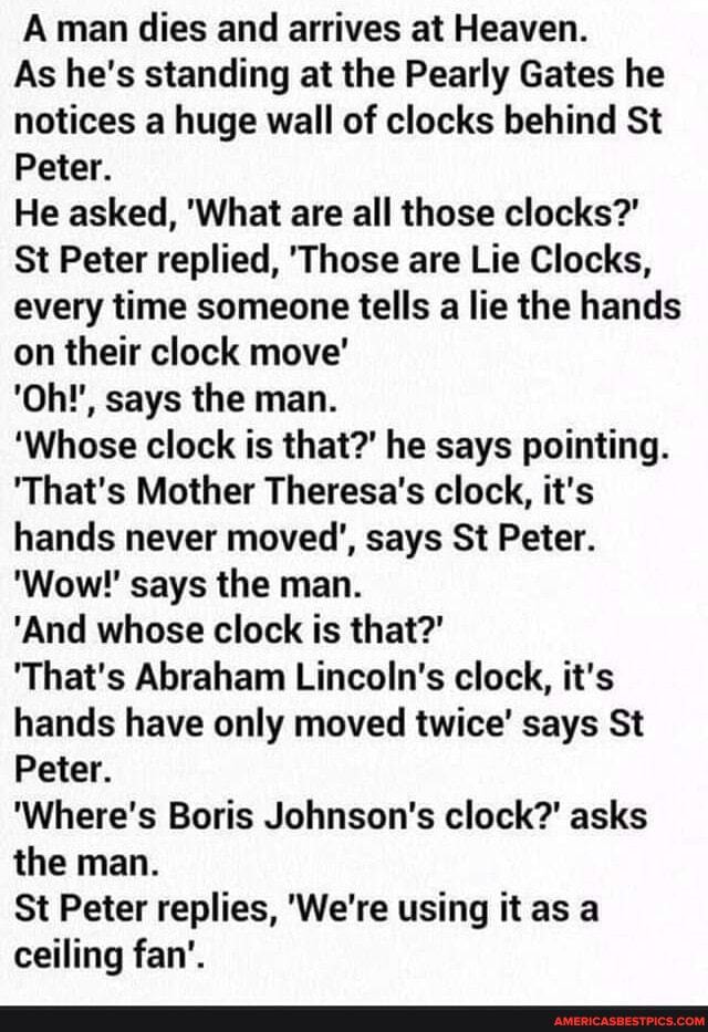 A man dies and arrives at Heaven.
As he's standing at the Pearly Gates he notices a huge wall of clocks behind St
Peter.
He asked, 'What are all those clocks?'
St Peter replied, 'Those are Lie Clocks, every time someone tells a lie the hands on their clock move'
'Oh!', says the man.
'Whose clock is that?' he says pointing.
'That's Mother Theresa's clock, it's hands never moved', says St Peter.
'Wow'' says the man.
'And whose clock is that?'
'That's Abraham Lincoln's clock, it's hands have only moved twice' says St
Peter.
'Where's Boris Johnson's clock?' asks the man.
St Peter replies, 'We're using it as a ceiling fan'.