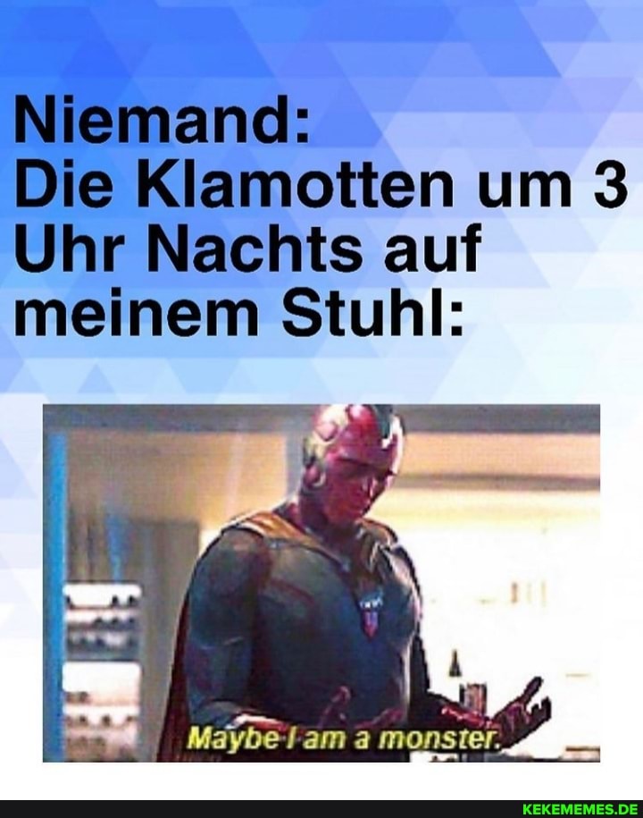 Niemand:
Die Klamotten um 3
Uhr Nachts auf meinem Stuhl:
