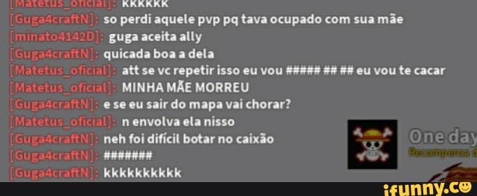 so perdi aquele pvp pq tava ocupado com sua mãe guga aceita ally
quicada boa a dela att se vc repetir isso eu vou 44 eu vou te cacar
MINHA MÃE MORREU
ese eu sair do mapa vai chorar? envolva ela nisso
neh foi difícil botar no caixão
kkkkkkkkkk