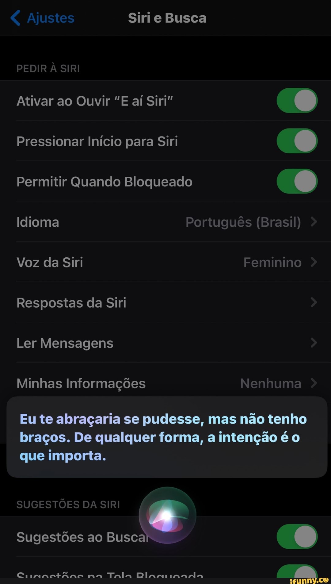 ajustes Siri e Busca
DENID À CIDI PEDIR A SIRI
Ativar ao Ouvir "E aí Siri"
Pressionar Início para Siri
Permitir Quando Bloqueado
Idioma Português (Brasil)
Voz da Siri Feminino
Respostas da Siri
Ler Mensagens
Minhas Informações Nenhuma
Eu te abraçaria se pudesse, mas não tenho
braços. De qualquer forma, a intenção é o que importa.
SUGESTÕES DA SIRI Sugestões ao Busca
Cinandir mm mo Tala na