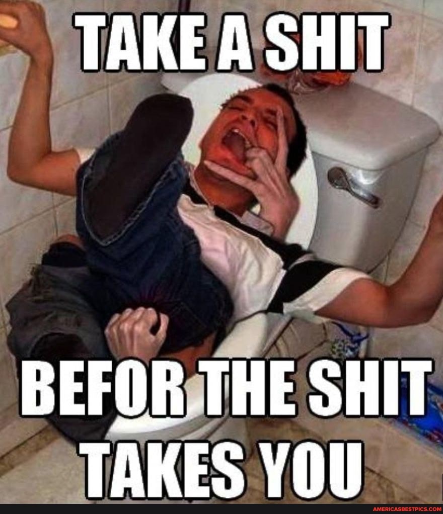 TAKE A SHIT
BEFOR THE SHIT TAKES YOU