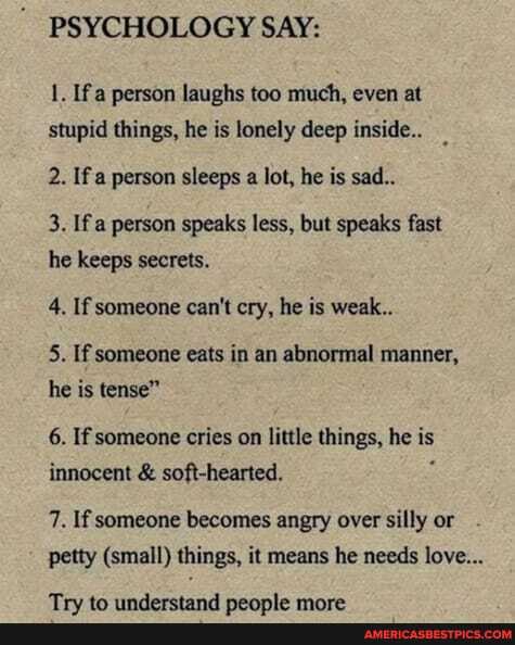 PSYCHOLOGY SAY:
1. If a person laughs too much, even at stupid things, he is lonely deep inside..
2. If a person sleeps a lot, he is sad..
3. If person speaks less, but speaks fast he keeps secrets.
4. If someone can't cry, he is weak..
5. If someone eats in an abnormal manner, he is tense"
6. If someone cries on little things, he is innocent & soft-hearted.
7. If someone becomes angry over silly or petty (small) things, it means he needs love...
