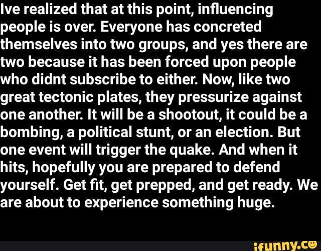 Ive realized that at this point, influencing
people is over. Everyone has concreted
themselves into two groups, and yes there are
two because it has been forced upon people
who didnt subscribe to either. Now, like two
great tectonic plates, they pressurize against
one another. It will be a shootout, it could be a
bombing, a political stunt, or an election. But
one event will trigger the quake. And when it
hits, hopefully you are prepared to defend
yourself. Get fit, get prepped, and get ready. We
are about to experience something huge.
