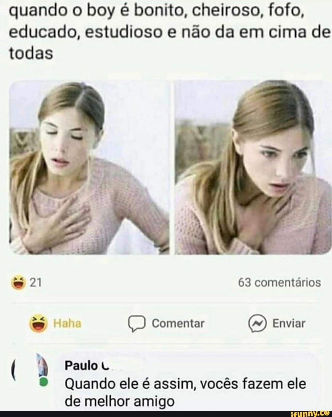 quando o boy é bonito, cheiroso, fofo,
educado, estudioso e não da em cima de
todas
Paulo U
Quando ele é assim, vocês fazem ele
de melhor amigo
A