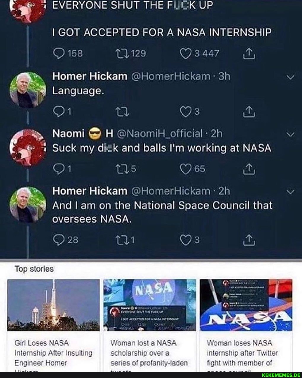 EVERYONE SHUT THE UP
I GOT ACCEPTED FOR A NASA INTERNSHIP
158 11129 3 447
Homer Hickam @HomerHickam
Language.
Naomi H @Naomik_official
Suck my dik and balls I'm working at NASA
65
Homer Hickam @HomerHickam
And am on the National Space Council that oversees NASA.
Top stories