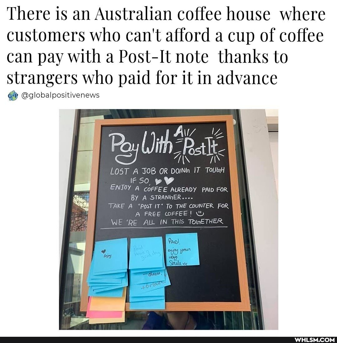 There is an Australian coffee house where customers who can't afford a cup of coffee can pay with a Post-It note thanks to strangers who paid for it in advance
@globalpositivenews
Av
LOST A JOB OR DoINh IT TouUnH
IF SO,
ENJOY A CoFFEE ALREADY PAD FOR BY A STRANHER...-
TAKE A "Post IT* To THE COUNTER FOR A FREE CorFEE!
WE 'RE ALL IN THIS TomETHER
Pavol