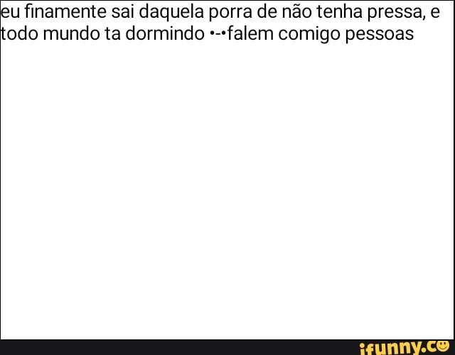 u finamente sai daquela porra de não tenha pressa, e
odo mundo ta dormindo +-"falem comigo pessoas