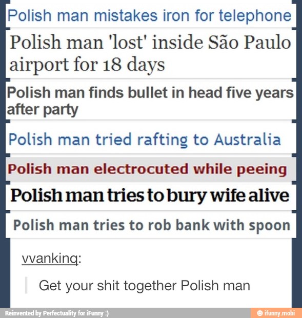 Polish man mistakes iron for telephone
Polish man
'lost' inside São Paulo
airport for 18 days
Polish man finds bullet in head five years
after party
Polish man tried rafting to Australia
Polish man electrocuted while peeing
Polish man tries to bury wife alive
Polish man tries to rob bank with spoon
Get your shit together Polish man