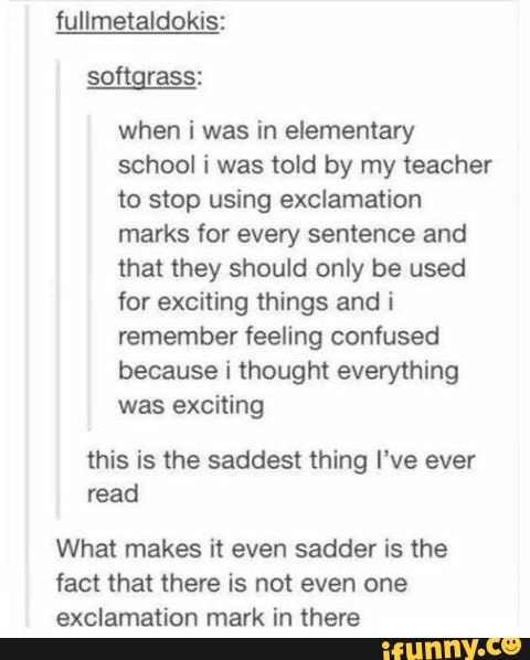 fullmetaldokis:
when i was in elementary school i was told by my teacher to stop using exclamation marks for every sentence and that they should only be used for exciting things and i remember feeling confused because i thought everything was exciting
this is the saddest thing I've ever read
What makes it even sadder is the fact that there is not even one exclamation mark in there