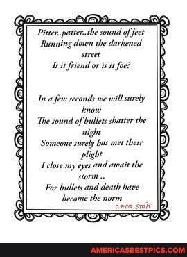 Pitter. patter.the sound of feet
Running down the darkened sit friend or is it foe?
few seconds we will serely now
The sound of bullets shatter the night
Someone surely bas mee their plight lose my eyes and await che
For bullets and death have become the norm
tare. smit